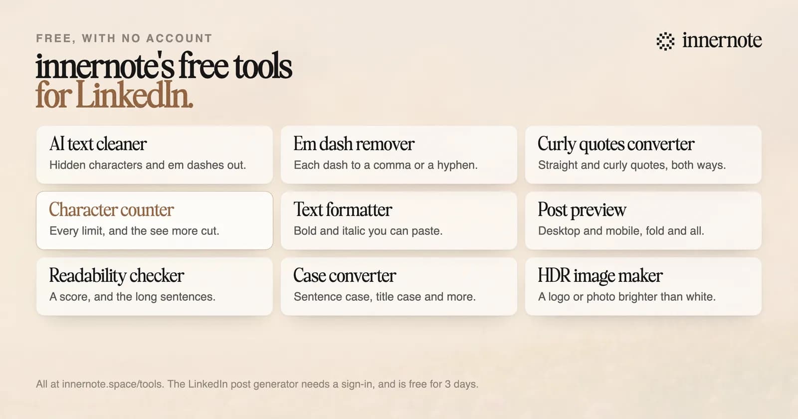 innernote's free tools for LinkedIn, with no account. AI text cleaner: hidden characters and em dashes out. Em dash remover: each dash to a comma or a hyphen. Curly quotes converter: straight and curly quotes, both ways. Character counter: every limit, and the see more cut. Text formatter: bold and italic you can paste. Post preview: desktop and mobile, fold and all. Readability checker: a score, and the long sentences. Case converter: sentence case, title case and more. HDR image maker: a logo or photo brighter than white.