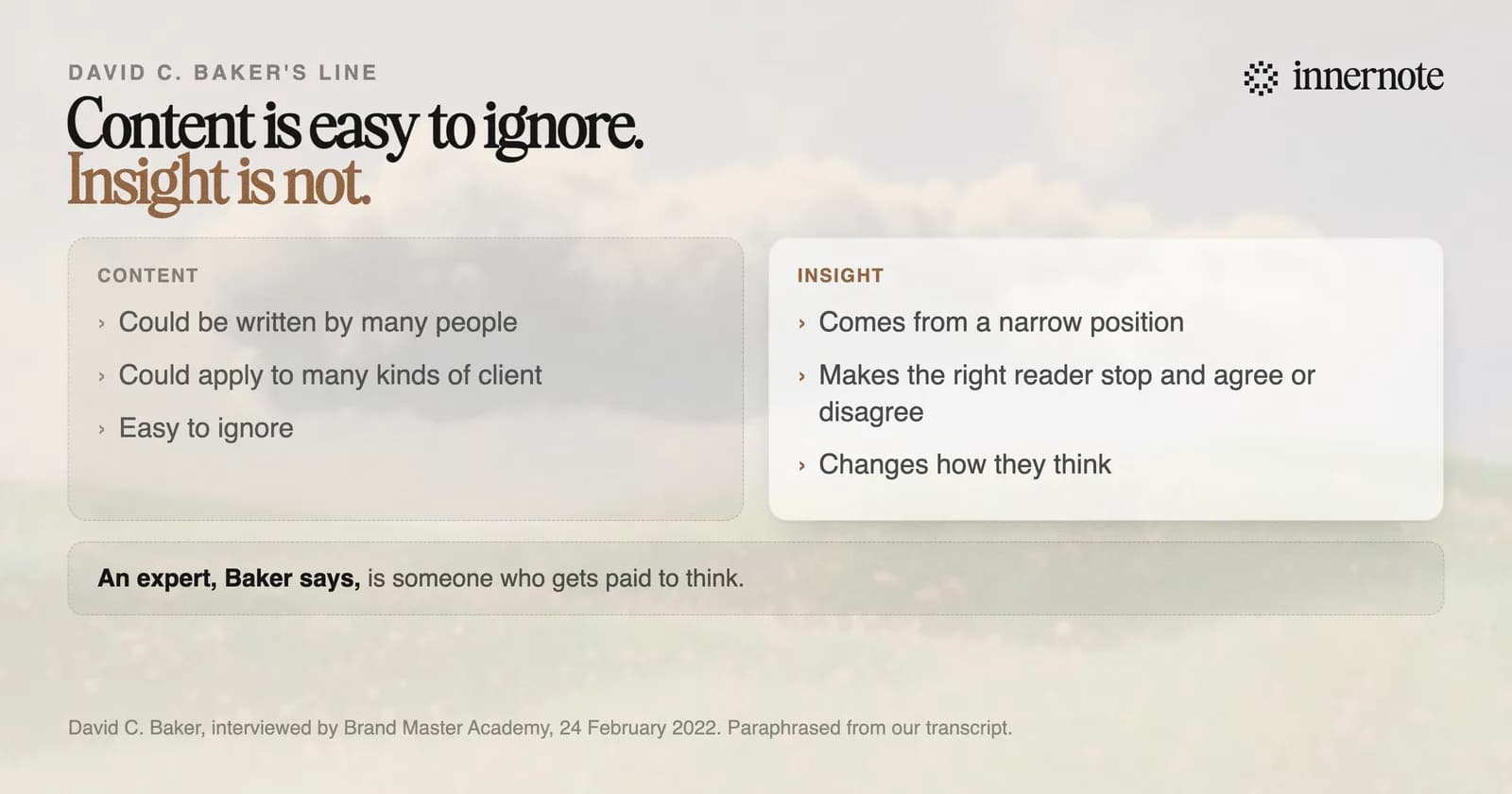 David C. Baker's line between content and insight. Content could be written by many people, could apply to many kinds of client, and is easy to ignore. Insight comes from a narrow position, makes the right reader stop and agree or disagree, and changes how they think.
