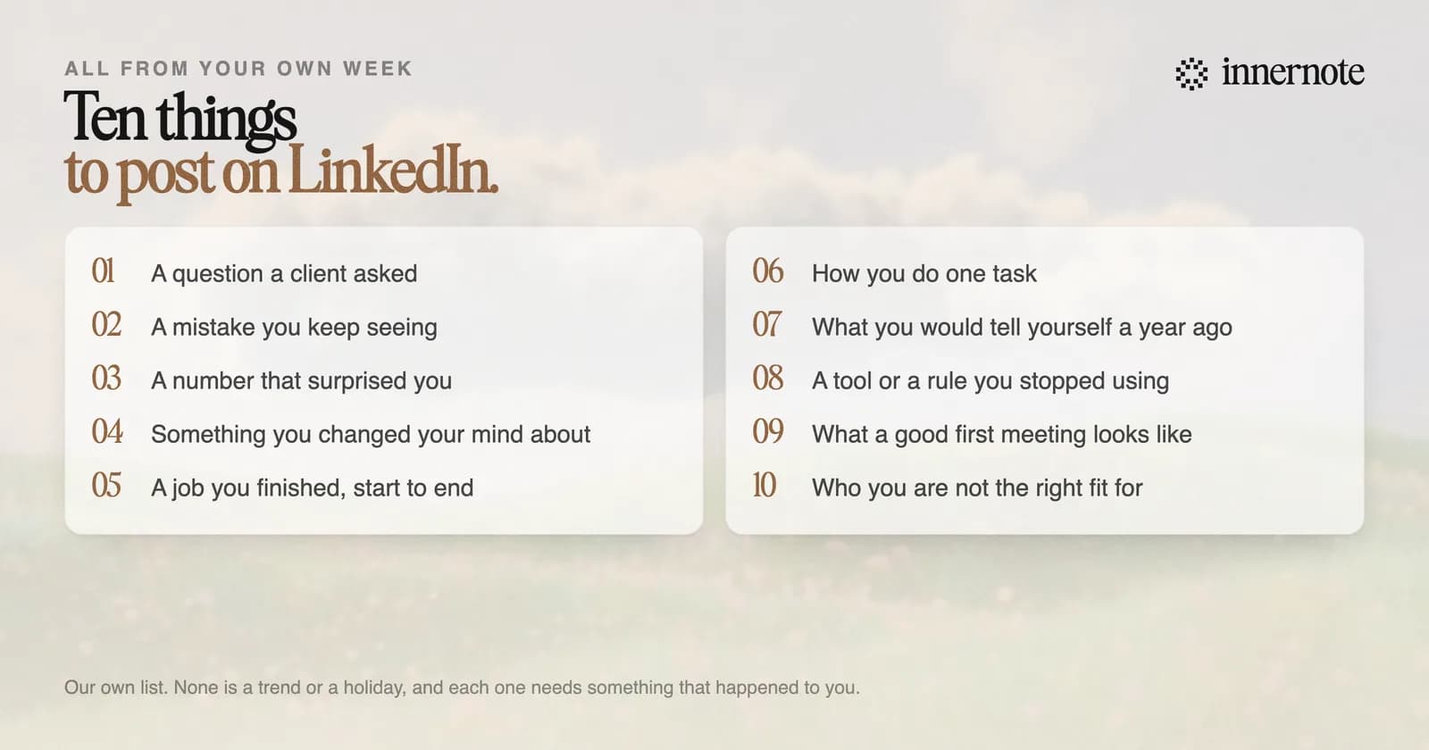 Ten LinkedIn post ideas that come from your own week. A question a client asked. A mistake you keep seeing. A number that surprised you. Something you changed your mind about. A job you finished, start to end. How you do one task. What you would tell yourself a year ago. A tool or a rule you stopped using. What a good first meeting looks like. Who you are not the right fit for.